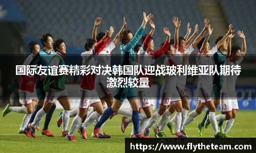 国际友谊赛精彩对决韩国队迎战玻利维亚队期待激烈较量