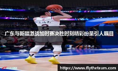 广东与新疆激战加时赛决胜时刻精彩纷呈引人瞩目